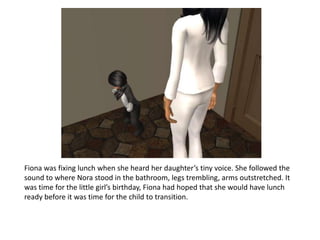 Fiona was fixing lunch when she heard her daughter’s tiny voice. She followed the sound to where Nora stood in the bathroom, legs trembling, arms outstretched. It was time for the little girl’s birthday, Fiona had hoped that she would have lunch ready before it was time for the child to transition.