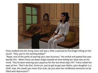 Fiona walked into the living room and was a little surprised to find Angel sitting on her couch. “Hey, you’re not working today?”“Nope, one of the perks of owning your own business.” He smiled and patted the seat beside him.  When Fiona sat down Angel wasted no time telling her what was on his mind. “You’ve been wearing your pajamas for the last three days FiFi.” Fiona rolled her eyes at him. “Don’t do that. Come on, you’ve got to get over Nolan, your daughter is a child  now, she needs you more than ever, do you want her childhood memories to be filled with depression?”