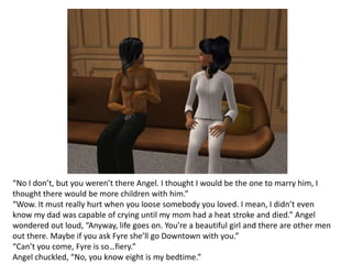 “No I don’t, but you weren’t there Angel. I thought I would be the one to marry him, I thought there would be more children with him.”“Wow. It must really hurt when you loose somebody you loved. I mean, I didn’t even know my dad was capable of crying until my mom had a heat stroke and died.” Angel wondered out loud, “Anyway, life goes on. You’re a beautiful girl and there are other men out there. Maybe if you ask Fyre she’ll go Downtown with you.”“Can’t you come, Fyre is so…fiery.” Angel chuckled, “No, you know eight is my bedtime.”