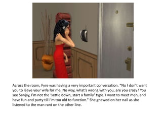 Across the room, Fyre was having a very important conversation. “No I don’t want you to leave your wife for me. No way, what’s wrong with you, are you crazy? You see Sanjay, I’m not the ‘settle down, start a family’ type. I want to meet men, and have fun and party till I’m too old to function.” She gnawed on her nail as she listened to the man rant on the other line. 