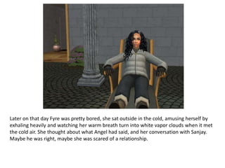 Later on that day Fyre was pretty bored, she sat outside in the cold, amusing herself by exhaling heavily and watching her warm breath turn into white vapor clouds when it met the cold air. She thought about what Angel had said, and her conversation with Sanjay. Maybe he was right, maybe she was scared of a relationship.