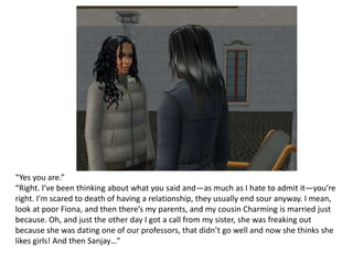 “Yes you are.”“Right. I’ve been thinking about what you said and—as much as I hate to admit it—you’re right. I’m scared to death of having a relationship, they usually end sour anyway. I mean, look at poor Fiona, and then there’s my parents, and my cousin Charming is married just because. Oh, and just the other day I got a call from my sister, she was freaking out because she was dating one of our professors, that didn’t go well and now she thinks she likes girls! And then Sanjay…”