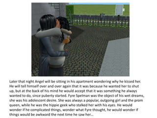 Later that night Angel will be sitting in his apartment wondering why he kissed her. He will tell himself over and over again that it was because he wanted her to shut up, but at the back of his mind he would accept that it was something he always wanted to do, since puberty started. Fyre Spelman was the object of his wet dreams, she was his adolescent desire. She was always a popular, outgoing girl and the prom queen, while he was the hippie geek who stalked her with his eyes. He would wonder if he complicated things, wonder what Fyre thought, he would wonder if things would be awkward the next time he saw her…