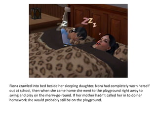 Fiona crawled into bed beside her sleeping daughter. Nora had completely worn herself out at school, then when she came home she went to the playground right away to swing and play on the merry-go-round. If her mother hadn’t called her in to do her homework she would probably still be on the playground.