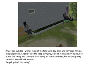 Angel had avoided Fyre for most of the following day, then she cornered him on the playground. Angel decided to keep swinging, he had the capability to pounce out of the swing and scale the walls using his hands and feet, but he was pretty sure that would freak her out.“Angel, get off the swing.”