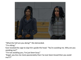 “What the hell are you doing?” She demanded.“I’m sitting.”Fyre resisted the urge to slap him upside the head. “You’re avoiding me. Why are you avoiding me?”“I’m not avoiding you, I’ve just been busy.”“Angel, you kiss me more passionately than I’ve ever been kissed then you avoid me?!?” 