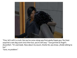 “Fine, let’s call it a crush. But you’ve come along way from geeky hippie guy. You have acquired a wet dog scent since then but, you’re still sexy.”  Fyre grinned at Angel’s discomfort. “It’s cool dude. Now about my cousin, thanks for, you know…finally talking to her.”“Sure, no problem.”