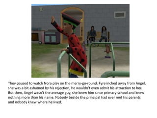 They paused to watch Nora play on the merry-go-round. Fyre inched away from Angel, she was a bit ashamed by his rejection, he wouldn’t even admit his attraction to her. But then, Angel wasn’t the average guy, she knew him since primary school and knew nothing more than his name. Nobody beside the principal had ever met his parents and nobody knew where he lived.