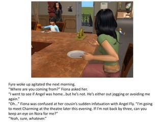 Fyre woke up agitated the next morning.“Where are you coming from?” Fiona asked her.“I went to see if Angel was home…but he’s not. He’s either out jogging or avoiding me again.”“Oh…” Fiona was confused at her cousin’s sudden infatuation with Angel Fly. “I’m going to meet Charming at the theatre later this evening. If I’m not back by three, can you keep an eye on Nora for me?”“Yeah, sure, whatever.”