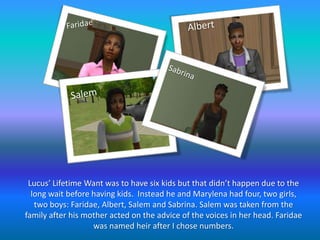 FaridaeAlbertSabrinaSalemLucus’ Lifetime Want was to have six kids but that didn’t happen due to the long wait before having kids.  Instead he and Marylena had four, two girls, two boys: Faridae, Albert, Salem and Sabrina. Salem was taken from the family after his mother acted on the advice of the voices in her head. Faridae was named heir after I chose numbers.