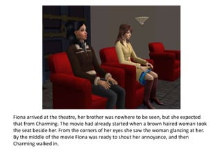 Fiona arrived at the theatre, her brother was nowhere to be seen, but she expected that from Charming. The movie had already started when a brown haired woman took the seat beside her. From the corners of her eyes she saw the woman glancing at her. By the middle of the movie Fiona was ready to shout her annoyance, and then Charming walked in.