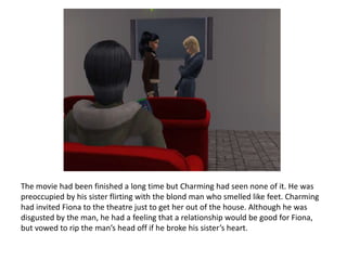 The movie had been finished a long time but Charming had seen none of it. He was preoccupied by his sister flirting with the blond man who smelled like feet. Charming had invited Fiona to the theatre just to get her out of the house. Although he was disgusted by the man, he had a feeling that a relationship would be good for Fiona, but vowed to rip the man’s head off if he broke his sister’s heart.