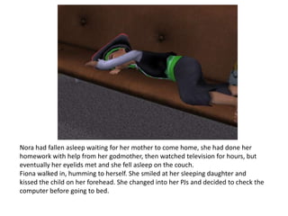 Nora had fallen asleep waiting for her mother to come home, she had done her homework with help from her godmother, then watched television for hours, but eventually her eyelids met and she fell asleep on the couch.Fiona walked in, humming to herself. She smiled at her sleeping daughter and kissed the child on her forehead. She changed into her PJs and decided to check the computer before going to bed. 