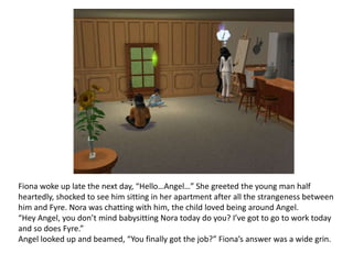 Fiona woke up late the next day, “Hello…Angel…” She greeted the young man half heartedly, shocked to see him sitting in her apartment after all the strangeness between him and Fyre. Nora was chatting with him, the child loved being around Angel. “Hey Angel, you don’t mind babysitting Nora today do you? I’ve got to go to work today and so does Fyre.”Angel looked up and beamed, “You finally got the job?” Fiona’s answer was a wide grin.