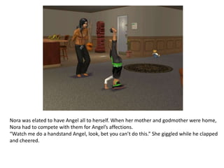 Nora was elated to have Angel all to herself. When her mother and godmother were home, Nora had to compete with them for Angel’s affections.“Watch me do a handstand Angel, look, bet you can’t do this.” She giggled while he clapped and cheered. 