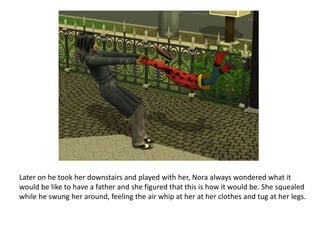 Later on he took her downstairs and played with her, Nora always wondered what it would be like to have a father and she figured that this is how it would be. She squealed while he swung her around, feeling the air whip at her at her clothes and tug at her legs. 