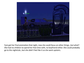 Fyre got her final promotion that night, now she could focus on other things…but what? She had no children to spend her free time with, no boyfriend either. She could probably go to the nightclub…but she didn’t feel like it so she went upstairs.