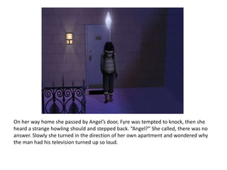 On her way home she passed by Angel’s door, Fyre was tempted to knock, then she heard a strange howling should and stepped back. “Angel?” She called, there was no answer. Slowly she turned in the direction of her own apartment and wondered why the man had his television turned up so loud.