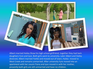 FyreIyceAlbert married Hailey Shaw his high school girlfriend, together they had twin daughters Fyre and Iyce. Both girls went to university. Later Albert and Hailey divorced, Albert married Yvette and moved out of town, Hailey  moved to West Creek and remains unmarried. After university Fyre moved into an apartment with her cousin Fiona and Iyce moved in with her mother, presently both girls are still unmarried and have no children.