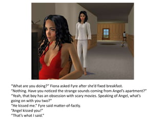 “What are you doing?” Fiona asked Fyre after she’d fixed breakfast.“Nothing. Have you noticed the strange sounds coming from Angel’s apartment?”“Yeah, that boy has an obsession with scary movies. Speaking of Angel, what’s going on with you two?”“He kissed me.” Fyre said matter-of-factly. “Angel kissed you!”“That’s what I said.”