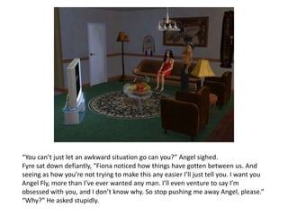“You can’t just let an awkward situation go can you?” Angel sighed. Fyresat down defiantly, “Fiona noticed how things have gotten between us. And seeing as how you’re not trying to make this any easier I’ll just tell you. I want you Angel Fly, more than I’ve ever wanted any man. I’ll even venture to say I’m obsessed with you, and I don’t know why. So stop pushing me away Angel, please.”“Why?” He asked stupidly.