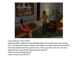 “I just told you I don’t know.” Angel chuckled, suddenly understanding where Fyre’s obsession was coming from. The lady who used to speak to him after his mother died had warned him not to be impulsive for this same reason. “Fyre, you don’t love me. It’s just a mental thing, humankinds’ obsession with fantasy.”“What are you talking about?”“I get it now, it was the kiss.”