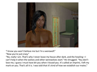 “I know you won’t believe me but I’m a werewolf.”“Now you’re just crazy.”“No, really I am. That’s why I never leave my house after dark, and the howling—I can’t help it when the wolves and other werewolves start.” He shrugged. “You don’t love me, I guess I must have bit you when I kissed you. It’s called an imprint, I left my mark on you. That’s all it is. I was told that it’s kind of how we establish our mates.”