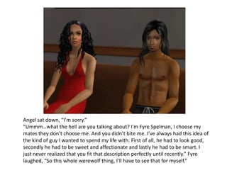 Angel sat down, “I’m sorry.”“Ummm…what the hell are you talking about? I’m Fyre Spelman, I choose my mates they don’t choose me. And you didn’t bite me. I’ve always had this idea of the kind of guy I wanted to spend my life with. First of all, he had to look good, secondly he had to be sweet and affectionate and lastly he had to be smart. I just never realized that you fit that description perfectly until recently.” Fyre laughed, “So this whole werewolf thing, I’ll have to see that for myself.”