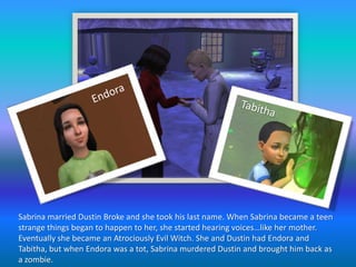 EndoraTabithaSabrina married Dustin Broke and she took his last name. When Sabrina became a teen strange things began to happen to her, she started hearing voices…like her mother. Eventually she became an Atrociously Evil Witch. She and Dustin had Endora and Tabitha, but when Endora was a tot, Sabrina murdered Dustin and brought him back as a zombie.