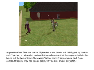 As you could see from the last set of pictures in the review, the twins grew up. So Fair and Ethan had no idea what to do with themselves now that there was nobody in the house but the two of them. They weren’t alone since Charming came back from college. Of course they had to play catch…why do sims always play catch?