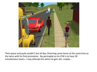 Their peace and quite couldn’t last all day. Charming came home at the same time as the twins with his final promotion.  No permaplat as his LTW is to have 20 simultaneous lovers…I may attempt this when he gets old…maybe…