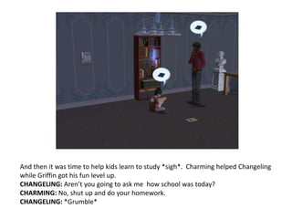 And then it was time to help kids learn to study *sigh*.  Charming helped Changeling while Griffin got his fun level up. CHANGELING: Aren’t you going to ask me  how school was today?CHARMING: No, shut up and do your homework.CHANGELING: *Grumble*
