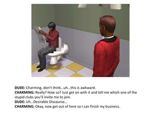DUDE: Charming, don’t think…uh…this is awkward.CHARMING: Really? How so? Just get on with it and tell me which one of the stupid clubs you’ll invite me to join.DUDE: Uh…Desirable Discourse…CHARMING: Okay, now get out of here so I can finish my business.