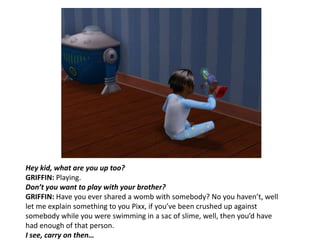Hey kid, what are you up too?GRIFFIN: Playing.Don’t you want to play with your brother?GRIFFIN: Have you ever shared a womb with somebody?No you haven’t, well let me explain something to you Pixx, if you’ve been crushed up against somebody while you were swimming in a sac of slime, well, then you’d have had enough of that person.I see, carry on then…
