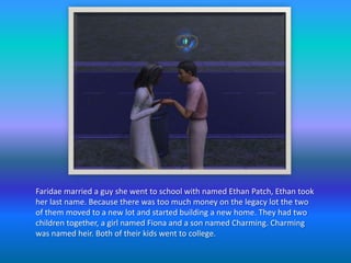 Faridae married a guy she went to school with named Ethan Patch, Ethan took her last name. Because there was too much money on the legacy lot the two of them moved to a new lot and started building a new home. They had two children together, a girl named Fiona and a son named Charming. Charming was named heir. Both of their kids went to college.