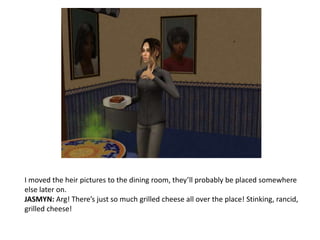 I moved the heir pictures to the dining room, they’ll probably be placed somewhere else later on. JASMYN: Arg! There’s just so much grilled cheese all over the place! Stinking, rancid, grilled cheese!