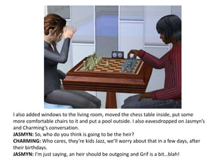 I also added windows to the living room, moved the chess table inside, put some more comfortable chairs to it and put a pool outside. I also eavesdropped on Jasmyn’s and Charming’s conversation.JASMYN: So, who do you think is going to be the heir?CHARMING: Who cares, they’re kids Jazz, we’ll worry about that in a few days, after their birthdays.JASMYN: I’m just saying, an heir should be outgoing and Grif is a bit…blah!