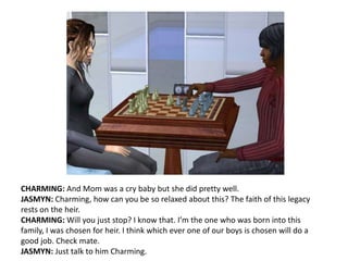 CHARMING: And Mom was a cry baby but she did pretty well. JASMYN: Charming, how can you be so relaxed about this? The faith of this legacy rests on the heir.CHARMING: Will you just stop? I know that. I’m the one who was born into this family, I was chosen for heir. I think which ever one of our boys is chosen will do a good job. Check mate.JASMYN: Just talk to him Charming.