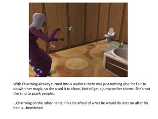 With Charming already turned into a warlock there was just nothing else for Fair to do with her magic, so she used it to clean, kind of get a jump on her chores. She’s not the kind to prank people……Charming on the other hand, I’m a bit afraid of what he would do later on after his heir is…bewitched. 
