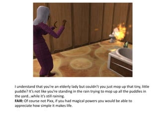 I understand that you’re an elderly lady but couldn’t you just mop up that tiny, little puddle? It’s not like you’re standing in the rain trying to mop up all the puddles in the yard…while it’s still raining.FAIR: Of course not Pixx, if you had magical powers you would be able to appreciate how simple it makes life.