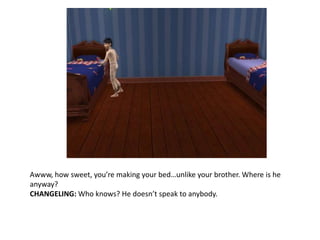 Awww, how sweet, you’re making your bed…unlike your brother. Where is he anyway?CHANGELING: Who knows? He doesn’t speak to anybody.