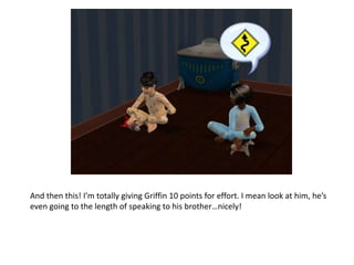 And then this! I’m totally giving Griffin 10 points for effort. I mean look at him, he’s even going to the length of speaking to his brother…nicely!