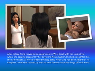 After college Fiona moved into an apartment in West Creek with her cousin Fyre where she became pregnant by her boyfriend Nolan Walton. She had a daughter that she named Nora. At Nora’s toddler birthday party, Nolan who had been absent for his daughter’s entire life showed up with his new fiancée and broke things off with Fiona.