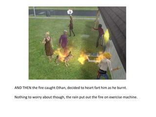 AND THEN the fire caught Ethan, decided to heart fart him as he burnt. Nothing to worry about though, the rain put out the fire on exercise machine.