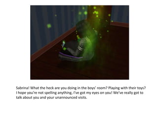 Sabrina! What the heck are you doing in the boys’ room? Playing with their toys? I hope you’re not spelling anything, I’ve got my eyes on you! We’ve really got to talk about you and your unannounced visits.