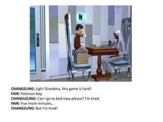 CHANGELING: Ugh! Grandma, this game is hard!FAIR: Patience boy.CHANGLELING: Can I go to bed now please? I’m tired.FAIR: Five more minutes…CHANGELING: But I’m tired!