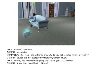 INVICTUS: Hello silent boy.GRIFFIN: Hey Invictus.INVICTUS: You know, you are a strange one, why do you not socialize with your  family?GRIFFIN: I do, it’s just that everyone in this family talks so much.INVICTUS: But, you have more outgoing points than your brother does.GRIFFIN: I know, I just don’t like to talk is all.
