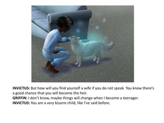 INVICTUS: But how will you find yourself a wife if you do not speak. You know there’s a good chance that you will become the heir.GRIFFIN: I don’t know, maybe things will change when I become a teenager.INVICTUS: You are a very bizarre child, like I’ve said before. 