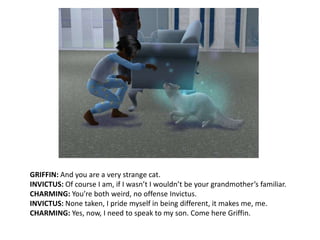 GRIFFIN: And you are a very strange cat.INVICTUS: Of course I am, if I wasn’t I wouldn’t be your grandmother’s familiar. CHARMING: You’re both weird, no offense Invictus.INVICTUS: None taken, I pride myself in being different, it makes me, me.CHARMING: Yes, now, I need to speak to my son. Come here Griffin.