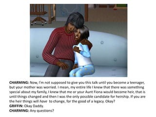 CHARMING: Now, I’m not supposed to give you this talk until you become a teenager, but your mother was worried. I mean, my entire life I knew that there was something special about my family, I knew that me or your Aunt Fiona would become heir, that is until things changed and then I was the only possible candidate for heirship. If you are the heir things will have  to change, for the good of a legacy. Okay?GRIFFIN: Okay Daddy.CHARMING: Any questions?